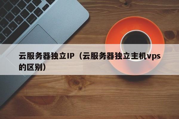 云服务器独立IP（云服务器独立主机vps的区别）