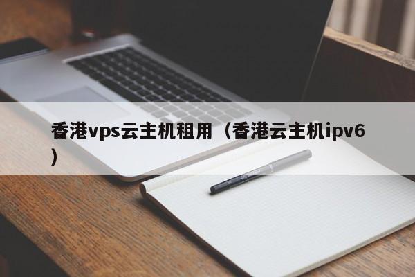 香港vps云主机租用（香港云主机ipv6）