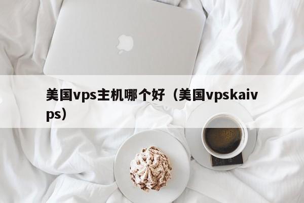 美国vps主机哪个好（美国vpskaivps）