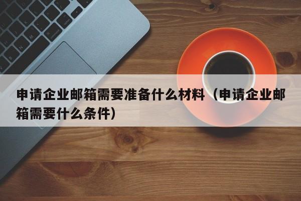 申请企业邮箱需要准备什么材料（申请企业邮箱需要什么条件）