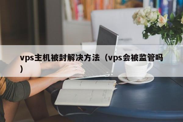 vps主机被封解决方法（vps会被监管吗）