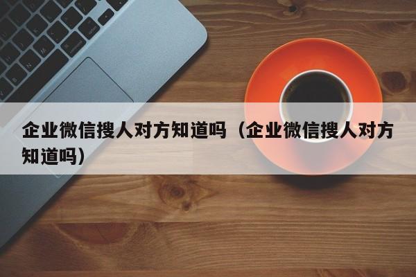 企业微信搜人对方知道吗（企业微信搜人对方知道吗）  第1张