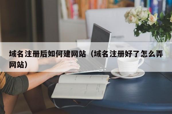 域名注册后如何建网站（域名注册好了怎么弄网站）