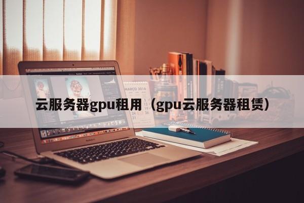 云服务器gpu租用（gpu云服务器租赁）