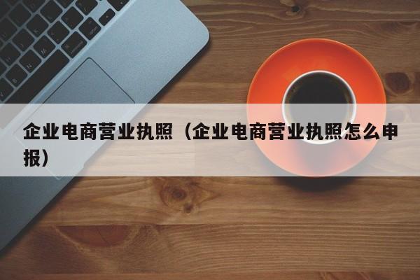 企业电商营业执照（企业电商营业执照怎么申报）