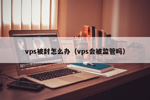 vps被封怎么办（vps会被监管吗）