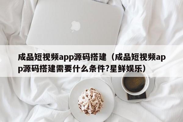 成品短视频app源码搭建（成品短视频app源码搭建需要什么条件?星鲜娱乐）