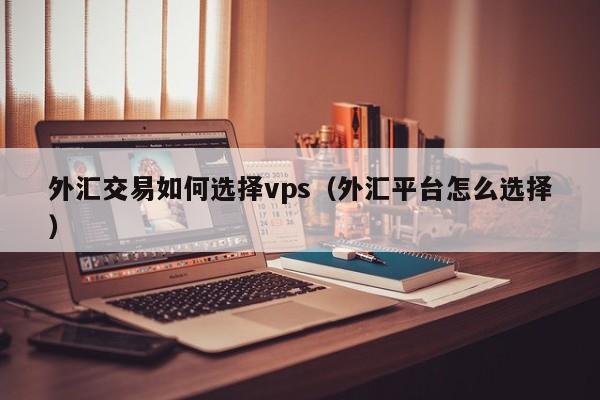 外汇交易如何选择vps（外汇平台怎么选择）