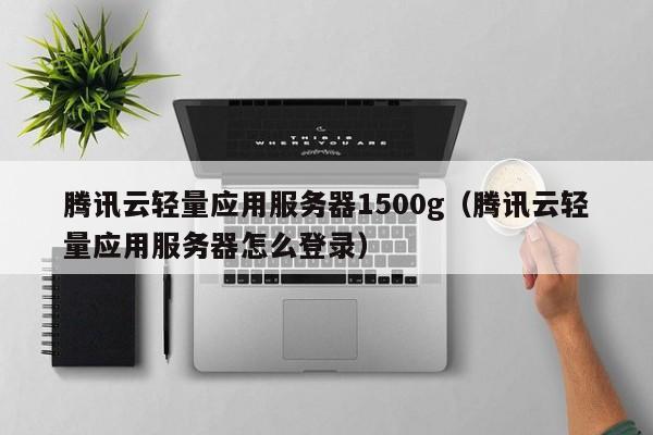 腾讯云轻量应用服务器1500g（腾讯云轻量应用服务器怎么登录）